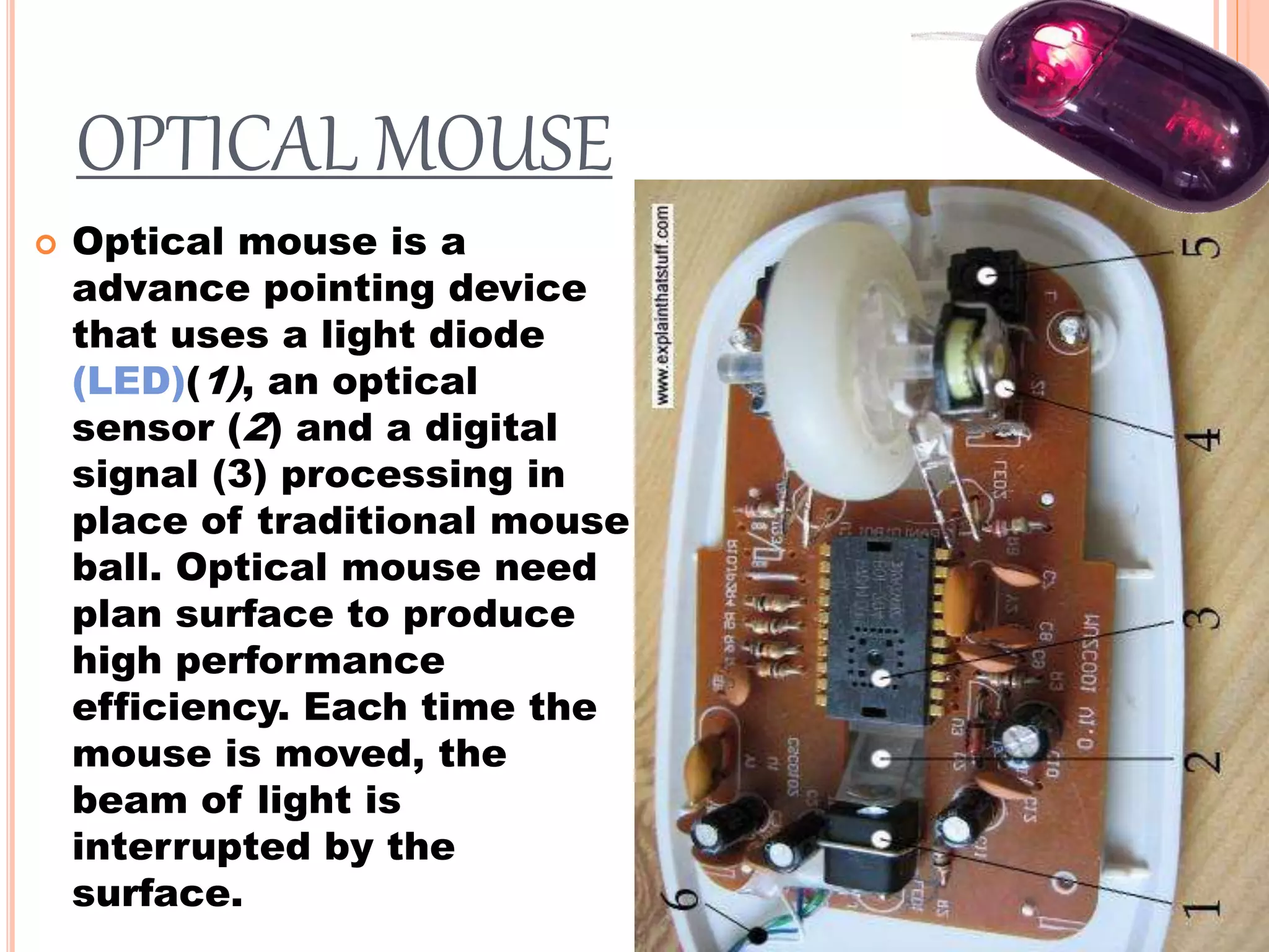 OPTICAL MOUSE
 Optical mouse is a
advance pointing device
that uses a light diode
(LED)(1), an optical
sensor (2) and a digital
signal (3) processing in
place of traditional mouse
ball. Optical mouse need
plan surface to produce
high performance
efficiency. Each time the
mouse is moved, the
beam of light is
interrupted by the
surface.
 
