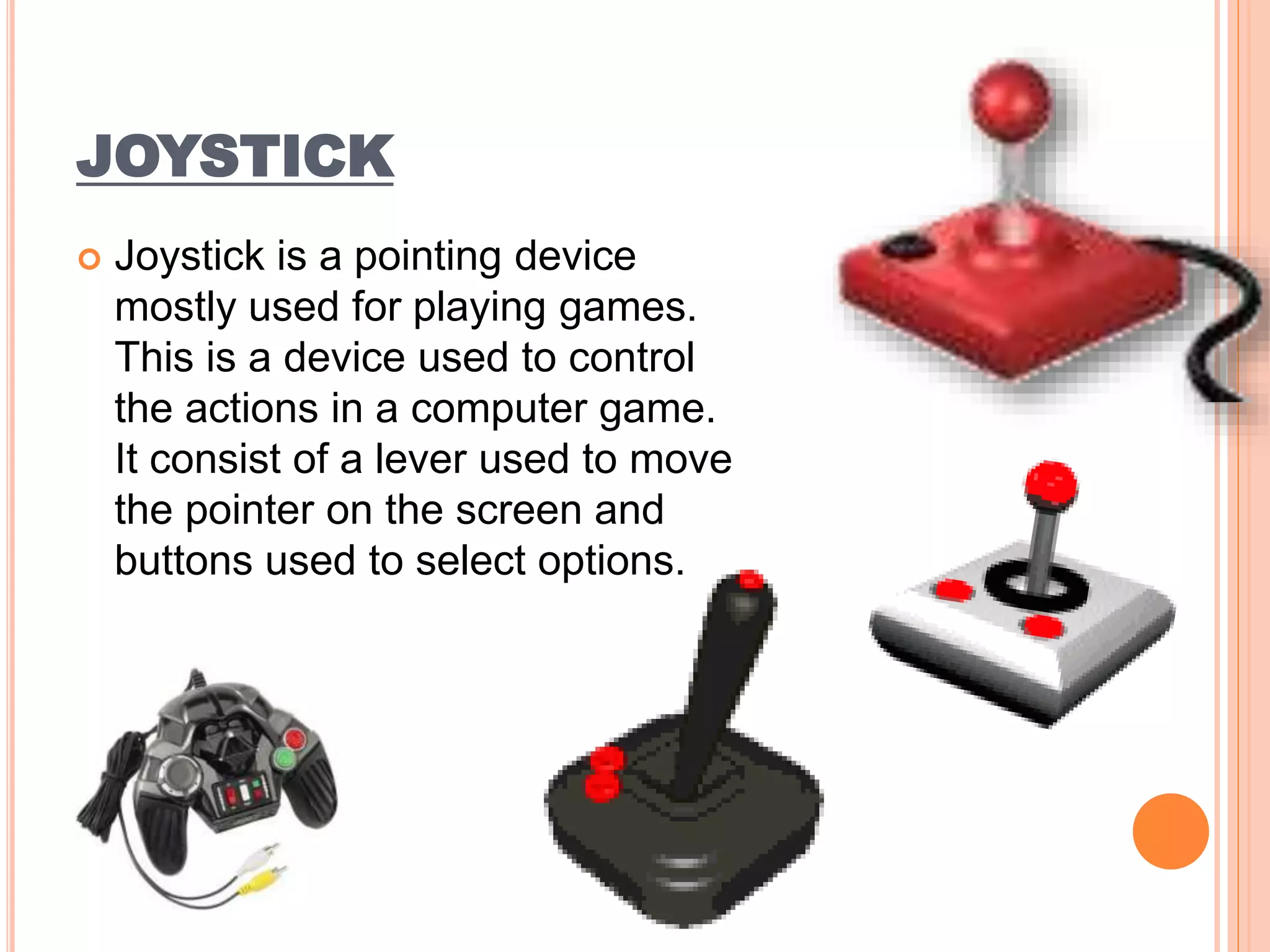 JOYSTICK
 Joystick is a pointing device
mostly used for playing games.
This is a device used to control
the actions in a computer game.
It consist of a lever used to move
the pointer on the screen and
buttons used to select options.
 