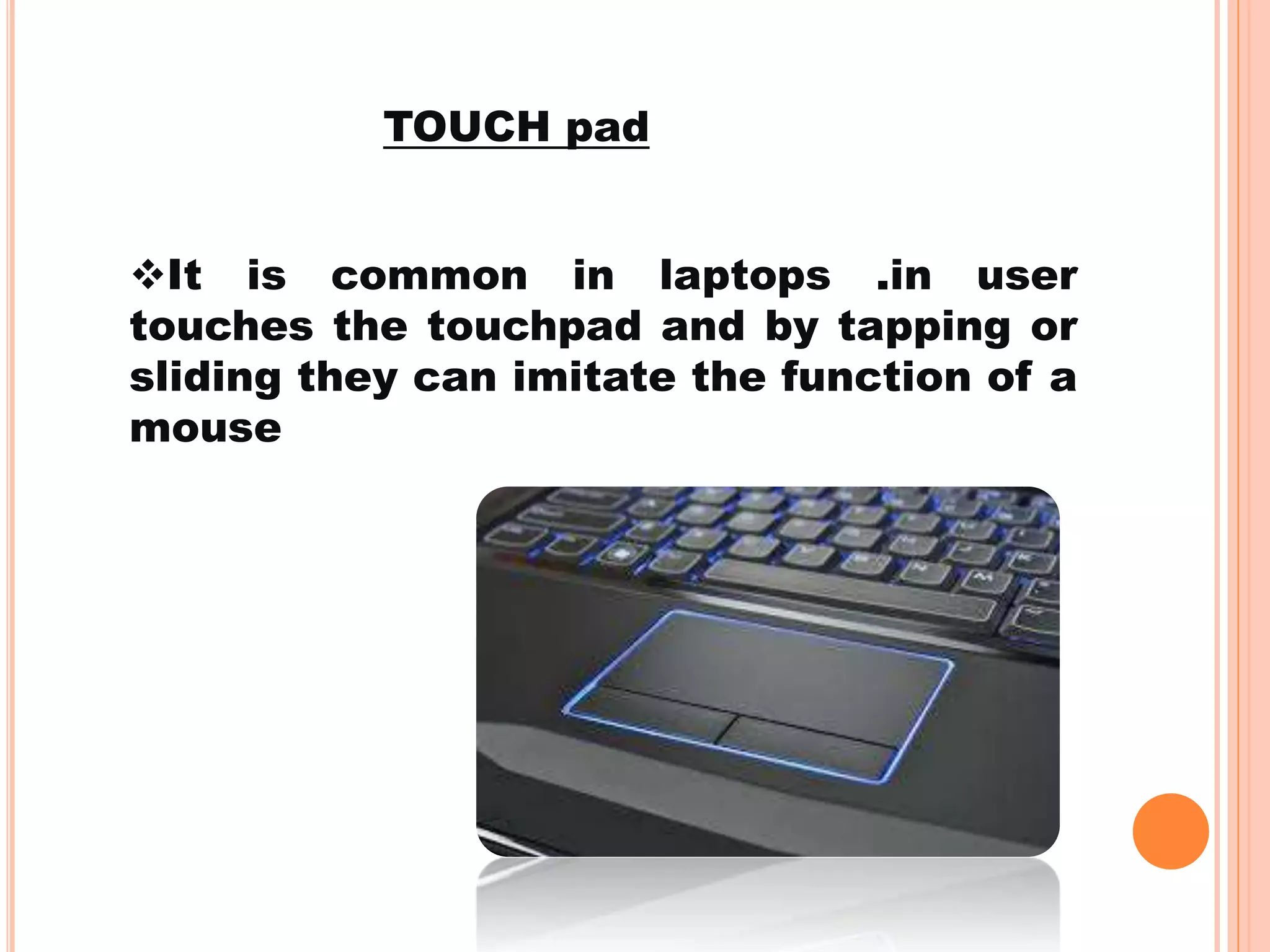 It is common in laptops .in user
touches the touchpad and by tapping or
sliding they can imitate the function of a
mouse
TOUCH pad
 