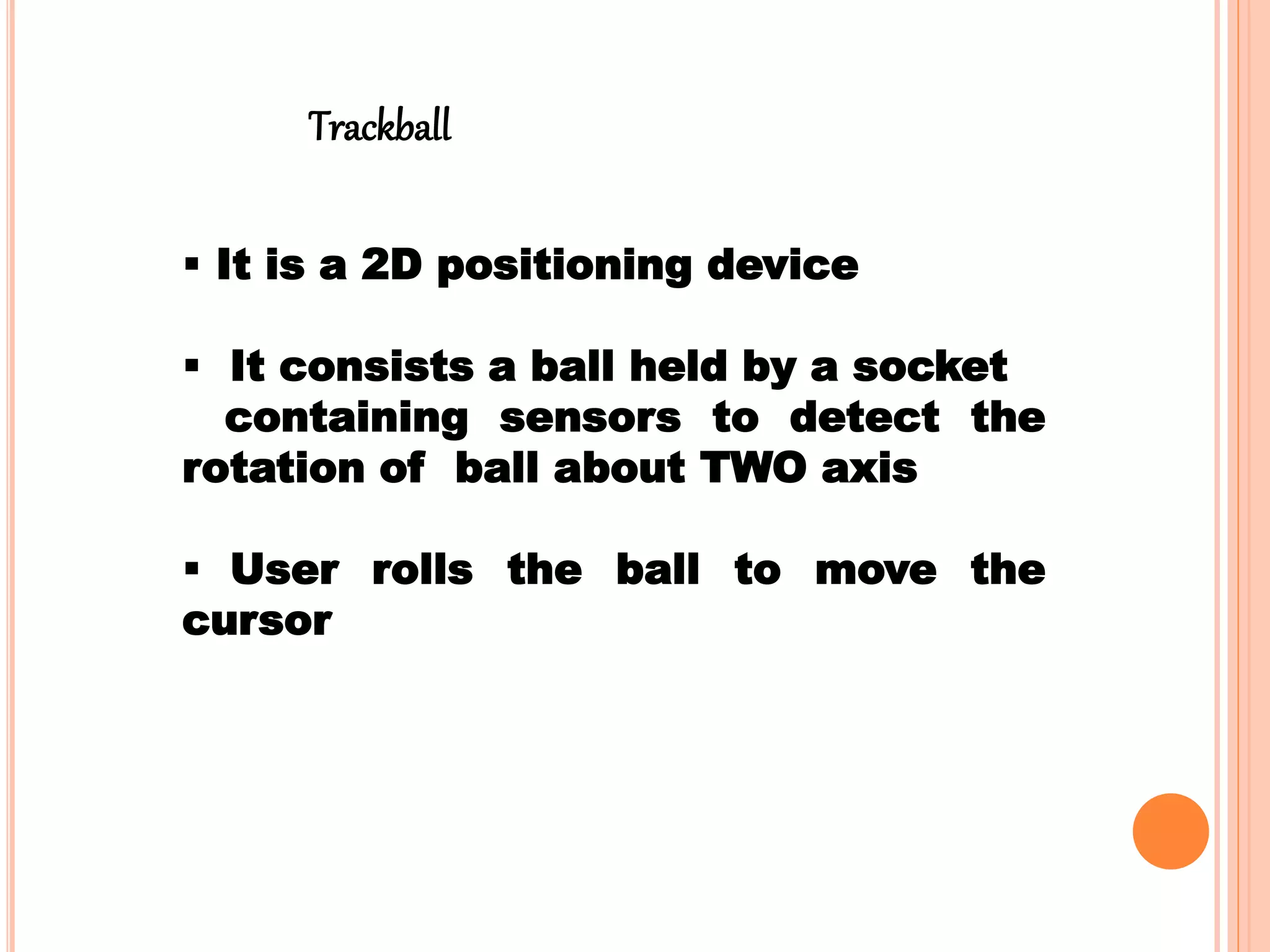  It is a 2D positioning device
 It consists a ball held by a socket
containing sensors to detect the
rotation of ball about TWO axis
 User rolls the ball to move the
cursor
Trackball
 