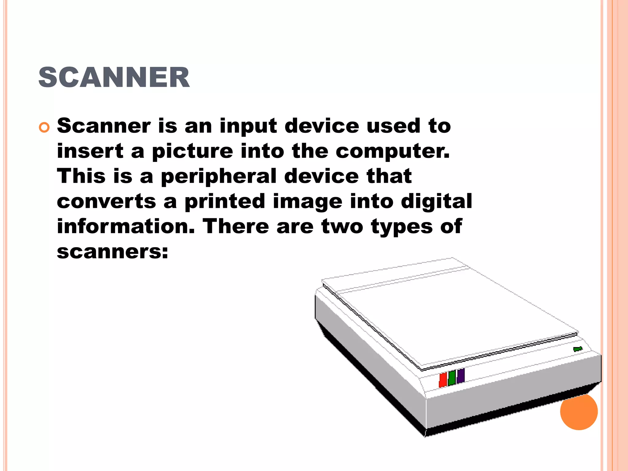 SCANNER
 Scanner is an input device used to
insert a picture into the computer.
This is a peripheral device that
converts a printed image into digital
information. There are two types of
scanners:
 