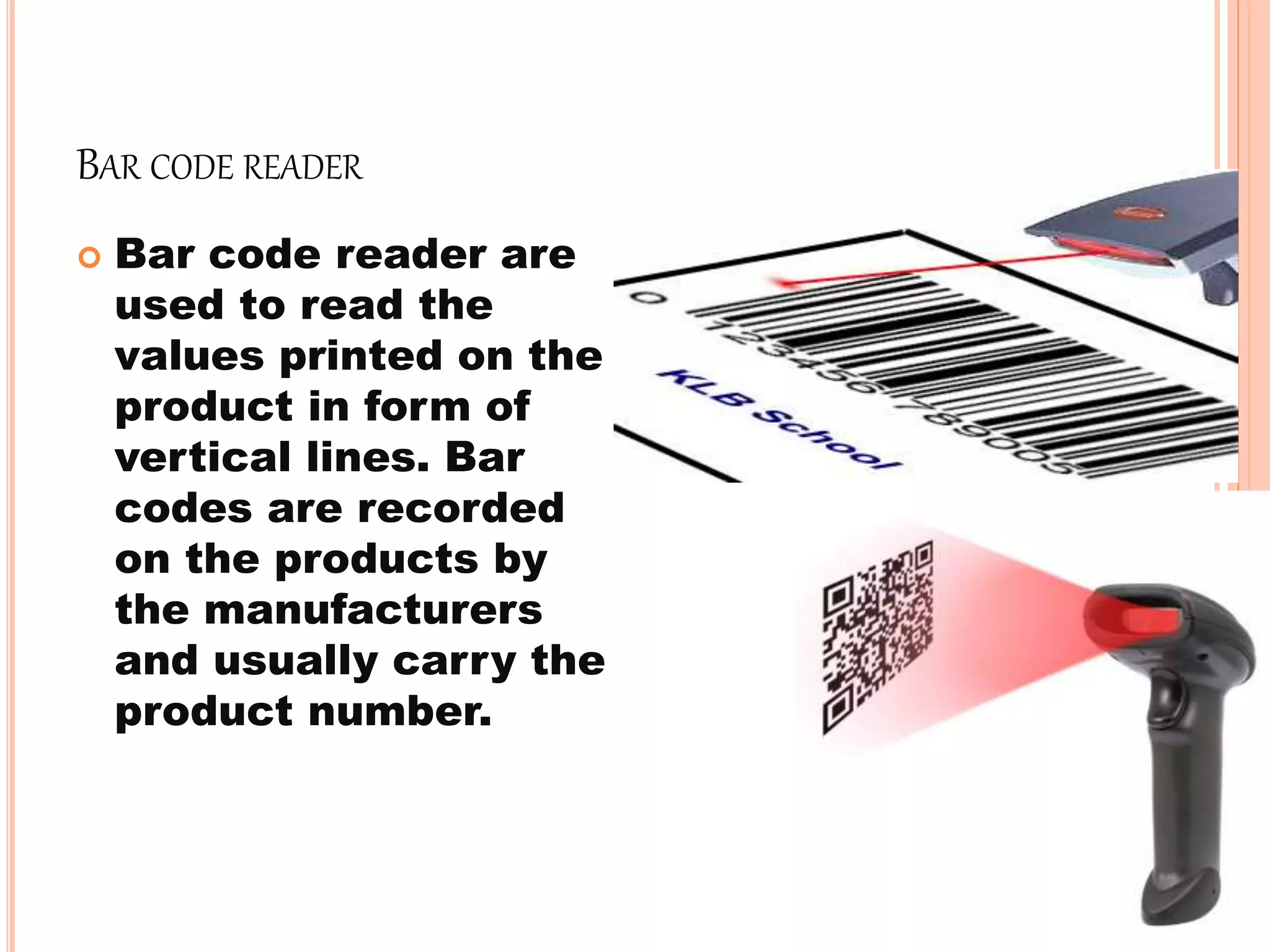 BAR CODE READER
 Bar code reader are
used to read the
values printed on the
product in form of
vertical lines. Bar
codes are recorded
on the products by
the manufacturers
and usually carry the
product number.
 
