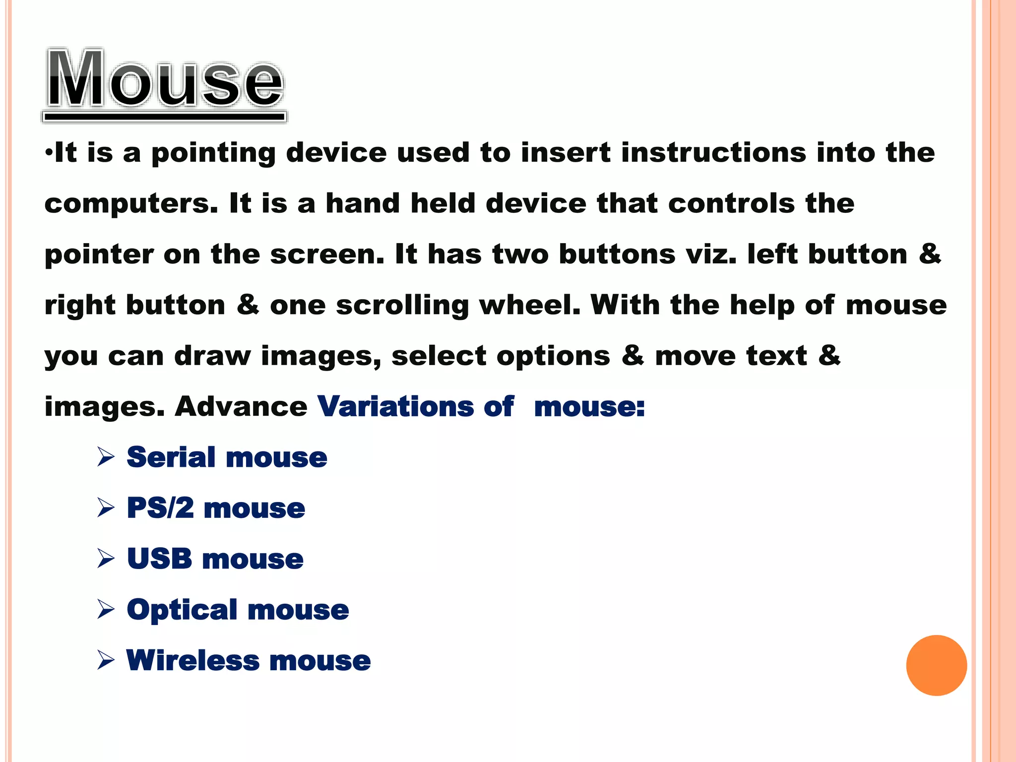 •It is a pointing device used to insert instructions into the
computers. It is a hand held device that controls the
pointer on the screen. It has two buttons viz. left button &
right button & one scrolling wheel. With the help of mouse
you can draw images, select options & move text &
images. Advance Variations of mouse:
 Serial mouse
 PS/2 mouse
 USB mouse
 Optical mouse
 Wireless mouse
 