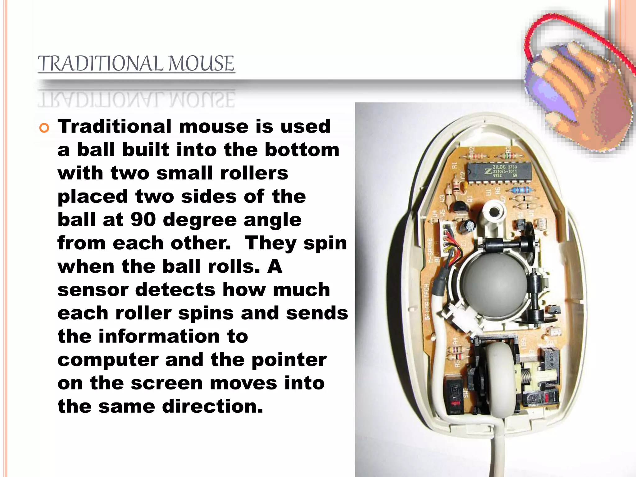 TRADITIONAL MOUSE
 Traditional mouse is used
a ball built into the bottom
with two small rollers
placed two sides of the
ball at 90 degree angle
from each other. They spin
when the ball rolls. A
sensor detects how much
each roller spins and sends
the information to
computer and the pointer
on the screen moves into
the same direction.
 