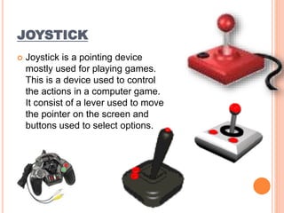 JOYSTICK
 Joystick is a pointing device
mostly used for playing games.
This is a device used to control
the actions in a computer game.
It consist of a lever used to move
the pointer on the screen and
buttons used to select options.
 