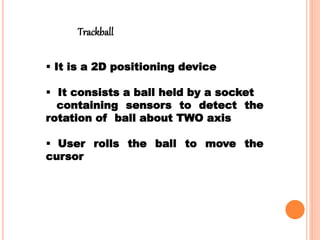  It is a 2D positioning device
 It consists a ball held by a socket
containing sensors to detect the
rotation of ball about TWO axis
 User rolls the ball to move the
cursor
Trackball
 