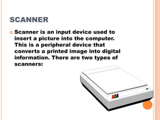 SCANNER
 Scanner is an input device used to
insert a picture into the computer.
This is a peripheral device that
converts a printed image into digital
information. There are two types of
scanners:
 