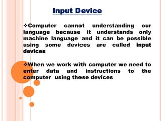 Computer cannot understanding our
language because it understands only
machine language and it can be possible
using some devices are called input
devices
When we work with computer we need to
enter data and instructions to the
computer using these devices
Input Device
 
