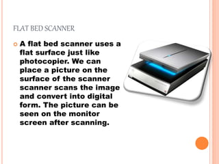 FLAT BED SCANNER
 A flat bed scanner uses a
flat surface just like
photocopier. We can
place a picture on the
surface of the scanner
scanner scans the image
and convert into digital
form. The picture can be
seen on the monitor
screen after scanning.
 