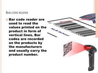 BAR CODE READER
 Bar code reader are
used to read the
values printed on the
product in form of
vertical lines. Bar
codes are recorded
on the products by
the manufacturers
and usually carry the
product number.
 