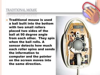 TRADITIONAL MOUSE
 Traditional mouse is used
a ball built into the bottom
with two small rollers
placed two sides of the
ball at 90 degree angle
from each other. They spin
when the ball rolls. A
sensor detects how much
each roller spins and sends
the information to
computer and the pointer
on the screen moves into
the same direction.
 