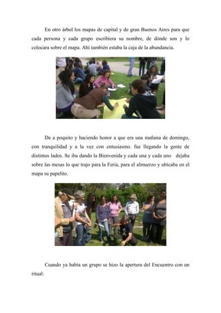 En otro árbol los mapas de capital y de gran Buenos Aires para que
cada persona y cada grupo escribiera su nombre, de dónde son y lo
colocara sobre el mapa. Ahí también estaba la caja de la abundancia.
De a poquito y haciendo honor a que era una mañana de domingo,
con tranquilidad y a la vez con entusiasmo. fue llegando la gente de
distintos lados. Se iba dando la Bienvenida y cada una y cada uno dejaba
sobre las mesas lo que trajo para la Feria, para el almuerzo y ubicaba en el
mapa su papelito.
Cuando ya había un grupo se hizo la apertura del Encuentro con un
ritual:
 