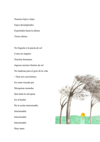 Nuestros hijos e hijas
Gajos desamparados
Exprimidos hasta la idiotez
Tierna idiotez
No llegarán a la puesta de sol
Como los ángeles
Nuestras hermanas
Jugosos racimos llenitos de sol
No maduran para el gozo de la vida
+ bien nos convertimos
En zumo trucado por
Mezquinas monedas
Que harta la sed ajena
En el burdel
De la noche interminable
Interminable
Interminable
Interminable
Hace tanto
 