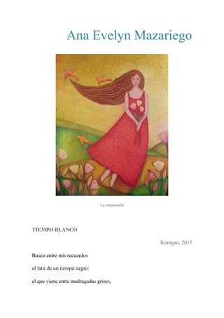 Ana Evelyn Mazariego
La enamorada
TIEMPO BLANCO
Kimigan, 2015
Busco entre mis recuerdos
el latir de un tiempo negro:
el que viene entre madrugadas grises,
 