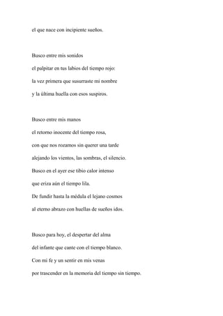 el que nace con incipiente sueños.
Busco entre mis sonidos
el palpitar en tus labios del tiempo rojo:
la vez primera que susurraste mi nombre
y la última huella con esos suspiros.
Busco entre mis manos
el retorno inocente del tiempo rosa,
con que nos rozamos sin querer una tarde
alejando los vientos, las sombras, el silencio.
Busco en el ayer ese tibio calor intenso
que eriza aún el tiempo lila.
De fundir hasta la médula el lejano cosmos
al eterno abrazo con huellas de sueños idos.
Busco para hoy, el despertar del alma
del infante que cante con el tiempo blanco.
Con mi fe y un sentir en mis venas
por trascender en la memoria del tiempo sin tiempo.
 