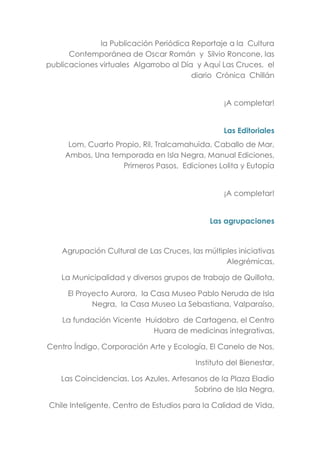 la Publicación Periódica Reportaje a la Cultura
Contemporánea de Oscar Román y Silvio Roncone, las
publicaciones virtuales Algarrobo al Día y Aquí Las Cruces, el
diario Crónica Chillán
¡A completar!
Las Editoriales
Lom, Cuarto Propio, Ril, Tralcamahuida, Caballo de Mar,
Ambos, Una temporada en Isla Negra, Manual Ediciones,
Primeros Pasos, Ediciones Lolita y Eutopía
¡A completar!
Las agrupaciones
Agrupación Cultural de Las Cruces, las múltiples iniciativas
Alegrémicas,
La Municipalidad y diversos grupos de trabajo de Quillota,
El Proyecto Aurora, la Casa Museo Pablo Neruda de Isla
Negra, la Casa Museo La Sebastiana, Valparaíso,
La fundación Vicente Huidobro de Cartagena, el Centro
Huara de medicinas integrativas,
Centro Índigo, Corporación Arte y Ecología, El Canelo de Nos,
Instituto del Bienestar,
Las Coincidencias, Los Azules, Artesanos de la Plaza Eladio
Sobrino de Isla Negra,
Chile Inteligente, Centro de Estudios para la Calidad de Vida,
 