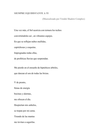 SIEMPRE EQUIDISTANTE A TI
(Musicalizado por Vredek Shadow Complex)
Una vez más, el Sol acaricia con ternura los techos
convirtiéndoles así , en vibrantes espejos.
En que se reflejan nubes mullidas,
caprichosas y coquetas.
Impregnadas todas ellas,
de proféticas lluvias que sorprendan.
Me pierdo en el ensueño de hipnóticos árboles,
que danzan al son de todas las brizas.
Y de pronto,
llenas de energía
bocinas y alarmas,
me ofrecen el día.
Despiertan mis anhelos,
se trepan por mi cama.
Tirando de las mantas
me invitan a seguirlas.
 