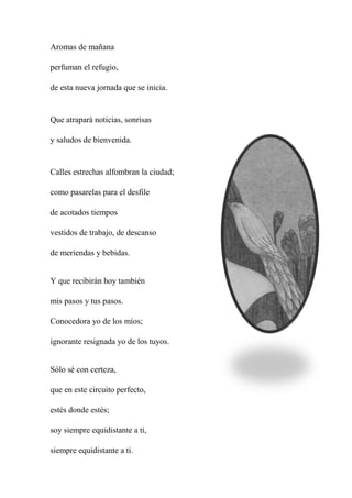 Aromas de mañana
perfuman el refugio,
de esta nueva jornada que se inicia.
Que atrapará noticias, sonrisas
y saludos de bienvenida.
Calles estrechas alfombran la ciudad;
como pasarelas para el desfile
de acotados tiempos
vestidos de trabajo, de descanso
de meriendas y bebidas.
Y que recibirán hoy también
mis pasos y tus pasos.
Conocedora yo de los míos;
ignorante resignada yo de los tuyos.
Sólo sé con certeza,
que en este circuito perfecto,
estés donde estés;
soy siempre equidistante a ti,
siempre equidistante a ti.
 