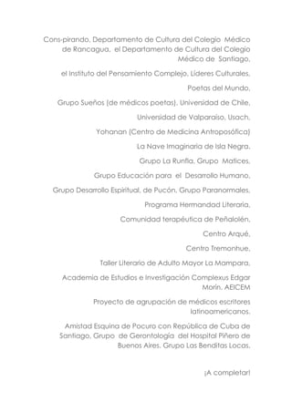 Cons-pirando, Departamento de Cultura del Colegio Médico
de Rancagua, el Departamento de Cultura del Colegio
Médico de Santiago,
el Instituto del Pensamiento Complejo, Líderes Culturales,
Poetas del Mundo,
Grupo Sueños (de médicos poetas), Universidad de Chile,
Universidad de Valparaíso, Usach,
Yohanan (Centro de Medicina Antroposófica)
La Nave Imaginaria de Isla Negra.
Grupo La Runfla, Grupo Matices,
Grupo Educación para el Desarrollo Humano,
Grupo Desarrollo Espiritual, de Pucón, Grupo Paranormales,
Programa Hermandad Literaria,
Comunidad terapéutica de Peñalolén,
Centro Arqué,
Centro Tremonhue,
Taller Literario de Adulto Mayor La Mampara,
Academia de Estudios e Investigación Complexus Edgar
Morín. AEICEM
Proyecto de agrupación de médicos escritores
latinoamericanos.
Amistad Esquina de Pocuro con República de Cuba de
Santiago, Grupo de Gerontología del Hospital Piñero de
Buenos Aires. Grupo Las Benditas Locas.
¡A completar!
 