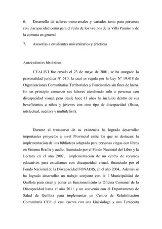 6. Desarrollo de talleres transversales y variados tanto para personas
con discapacidad como para el resto de los vecinos de la Villa Paraíso y de
la comuna en general
7. Asesorías a estudiantes universitarios y prácticas
Antecedentes históricos
CEALIVI fue creado el 23 de mayo de 2001, se ha otorgado la
personalidad jurídica Nª 510, la cual es regida por la Ley Nª 19.418 de
Organizaciones Comunitarias Territoriales y Funcionales sin fines de lucro.
En un principio comenzó sus labores atendiendo solo a personas con
discapacidad visual, pero desde hace 11 años ha incluido dentro de sus
beneficiarios a niños y jóvenes con otro tipo de discapacidad (física,
intelectual, auditiva y multidéfisit).
Durante el transcurso de su existencia ha logrado desarrollar
importantes proyectos a nivel Provincial entre los que se destacan: la
implementación de una biblioteca adaptada para personas ciegas con libros
en Sistema Braille y audio, financiado por el Fondo Nacional del Libro y la
Lectura en el año 2002, implementación de un centro de recursos
educativos para estudiantes con discapacidad visual, financiado por el
Fondo Nacional de la Discapacidad FONADIS, en el año 2004,. Además se
ha logrado desarrollar un trabajo conjunto con la I Municipalidad de
Quillota para crear y poner en funcionamiento la Oficina Comunal de la
Discapacidad hasta el año 2011 y un convenio con el Departamento de
Salud de Quillota para implementar un Centro de Rehabilitación
Comunitaria CCR el cual cuenta con una kinesióloga y una Terapeuta
 