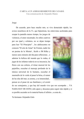 CARTA A UN AMIGO RESIDENTE DE CANADÁ
Una comunicación de Alejandro Illanes
Jorge:
De acuerdo, pero hace mucho rato, se vive demasiado rápido, los
avisos neuróticos de la Tv, que hipnotizan, las entrevistas aceleradas para
ocupar la pantalla menos tiempo, los juegos de
violencia, el amor encarnado, los niños cautivos
por sus ipad y celulares, no se dejan tiempo
para leer "El Principito" , los adolescentes no
conocen "El arte de Amar" de Fromm, nadie lee
un poema de la Mistral , Keith o JM Rilke y
menos unos minutos del día para reflexionar... o
admirar la belleza del mundo que lo rodea, el
jugar de los infantes todavía en su inocencia, las
flores con sus colores, el trinar musical de los
pajarillos, escuchar el mensaje profundo de la
música universal de lo humano, escuchar el
murmullo de lo verde al pasar la brisa, el rumor
de las olas del mar, su aroma, y su inmensidad...
pensar en el pasar de sus familiares y el existir
de sus semejantes, y que hay del mundo vivo que nos acompaña ... YA
NADA HAY DE ESTO; sólo apuro y descanso para seguir más rápido y si
es posible ascender en lo material hasta el infinito...a costa de...
Tu hermano Alejandro Galo
 