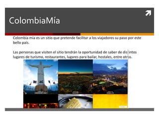 
ColombiaMía
Colombia mía es un sitio que pretende facilitar a los viajadores su paso por este
bello país.
Las personas que visiten el sitio tendrán la oportunidad de saber de distintos
lugares de turismo, restaurantes, lugares para bailar, hostales, entre otras.
 