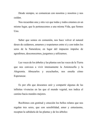 Desde siempre, se comunican con nosotras y nosotros y nos
cuidan.
Nos recuerdan una y otra vez que todas y todos estamos en un
mismo lugar, que le pertenecemos a una misma Vida, que Somos
Uno.
Saber que somos en comunión, nos hace volver al natural
deseo de cuidarnos, amarnos y respetarnos entre sí y con todos los
seres de la Naturaleza; en lugar del impuesto impulso de
agredirnos, desconocernos, juzgarnos y utilizarnos.
Las voces de los árboles y las plantas son las voces de la Tierra
que nos convoca a vivir intensamente la Amistosofía y la
Alegremia. Abrazarlos y escucharlos, nos enseña cómo
Esperanzar.
Es por ello que deseamos unir y compartir algunas de las
infinitas vivencias en las que el mundo vegetal, nos indica el
camino hacia mundos mejores.
Recibimos con gratitud y emoción los bellos relatos que nos
regalan tres seres, que con sensibilidad, amor y entusiasmo,
receptan la sabiduría de las plantas y de los árboles:
 