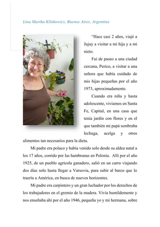 Lina Martha Klinkowicz, Buenos Aires, Argentina
“Hace casi 2 años, viajé a
Jujuy a visitar a mi hija y a mi
nieto.
Fui de paseo a una ciudad
cercana, Perico, a visitar a una
señora que había cuidado de
mis hijas pequeñas por el año
1973, aproximadamente.
Cuando era niña y hasta
adolescente, vivíamos en Santa
Fe, Capital, en una casa que
tenía jardín con flores y en el
que también mi papá sembraba
lechuga, acelga y otros
alimentos tan necesarios para la dieta.
Mi padre era polaco y había venido solo desde su aldea natal a
los 17 años, corrido por las hambrunas en Polonia. Allí por el año
1925, de un pueblo agrícola ganadero, salió en un carro viajando
dos días solo hasta llegar a Varsovia, para subir al barco que lo
traería a América, en busca de nuevos horizontes.
Mi padre era carpintero y un gran luchador por los derechos de
los trabajadores en el gremio de la madera. Vivía humildemente y
nos enseñaba ahí por el año 1946, pequeña yo y mi hermana, sobre
 