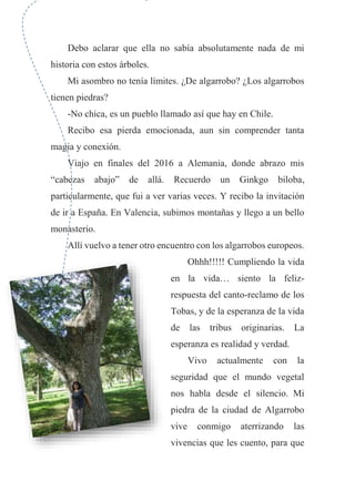 Debo aclarar que ella no sabía absolutamente nada de mi
historia con estos árboles.
Mi asombro no tenía límites. ¿De algarrobo? ¿Los algarrobos
tienen piedras?
-No chica, es un pueblo llamado así que hay en Chile.
Recibo esa pierda emocionada, aun sin comprender tanta
magia y conexión.
Viajo en finales del 2016 a Alemania, donde abrazo mis
“cabezas abajo” de allá. Recuerdo un Ginkgo biloba,
particularmente, que fui a ver varias veces. Y recibo la invitación
de ir a España. En Valencia, subimos montañas y llego a un bello
monasterio.
Allí vuelvo a tener otro encuentro con los algarrobos europeos.
Ohhh!!!!! Cumpliendo la vida
en la vida… siento la feliz-
respuesta del canto-reclamo de los
Tobas, y de la esperanza de la vida
de las tribus originarias. La
esperanza es realidad y verdad.
Vivo actualmente con la
seguridad que el mundo vegetal
nos habla desde el silencio. Mi
piedra de la ciudad de Algarrobo
vive conmigo aterrizando las
vivencias que les cuento, para que
 