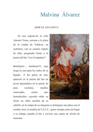 Malvina Álvarez
JOSÉ EL ESTAFETA
En una esquina de la calle
Antonio Varas, cercana a la plaza
de la ciudad de Valdivia, un
yerbatero, con su canasto repleto
de ellas, pregonaba frente a la
puerta del bar “Los Compadres”:
-
Bailahuen!.... bailahuen!!!, aquí
tengo la cura para los males de su
hígado. A los gritos de éste,
apareció en la puerta del bar un
joven apoyándose en la pared, de
paso vacilante, mejillas
sonrosadas, azules ojos
humedecidos, cayendo sobre su
frente un rubio mechón de su
cabello; en la solapa de su chaqueta se distinguía una placa con el
nombre José, el estafeta de F.F.C.C., quien siempre antes de llegar
a su trabajo, pasaba al bar a servirse una copita de chicha de
manzana.
 