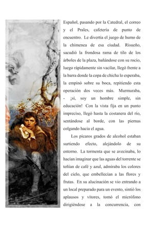 Español, pasando por la Catedral, el correo
y el Prales, cafetería de punto de
encuentro. Le divertía el juego de humo de
la chimenea de esa ciudad. Risueño,
sacudió la frondosa rama de tilo de los
árboles de la plaza, bañándose con su rocío,
luego rápidamente sin vacilar, llegó frente a
la barra donde la copa de chicha lo esperaba,
la empinó sobre su boca, repitiendo esta
operación dos veces más. Murmuraba,
- ¡sí, soy un hombre simple, sin
educación! Con la vista fija en un punto
impreciso, llegó hasta la costanera del río,
sentándose al borde, con las piernas
colgando hacia el agua.
Los pícaros grados de alcohol estaban
surtiendo efecto, alejándolo de su
entorno. La tormenta que se avecinaba, lo
hacían imaginar que las aguas del torrente se
teñían de café y azul, admiraba los colores
del cielo, que embellecían a las flores y
frutas. En su alucinación se vio entrando a
un local preparado para un evento, sintió los
aplausos y vítores, tomó el micrófono
dirigiéndose a la concurrencia, con
 