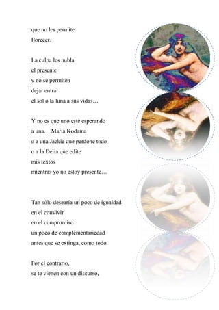 que no les permite
florecer.
La culpa les nubla
el presente
y no se permiten
dejar entrar
el sol o la luna a sus vidas…
Y no es que uno esté esperando
a una… María Kodama
o a una Jackie que perdone todo
o a la Delia que edite
mis textos
mientras yo no estoy presente…
Tan sólo desearía un poco de igualdad
en el convivir
en el compromiso
un poco de complementariedad
antes que se extinga, como todo.
Por el contrario,
se te vienen con un discurso,
 