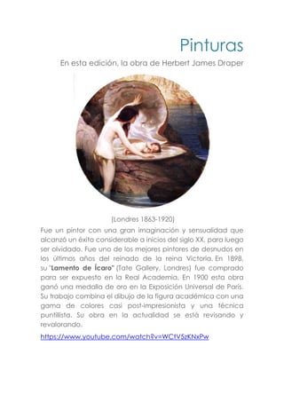 Pinturas
En esta edición, la obra de Herbert James Draper
(Londres 1863-1920)
Fue un pintor con una gran imaginación y sensualidad que
alcanzó un éxito considerable a inicios del siglo XX, para luego
ser olvidado. Fue uno de los mejores pintores de desnudos en
los últimos años del reinado de la reina Victoria. En 1898,
su "Lamento de Ícaro" (Tate Gallery, Londres) fue comprado
para ser expuesto en la Real Academia. En 1900 esta obra
ganó una medalla de oro en la Exposición Universal de París.
Su trabajo combina el dibujo de la figura académica con una
gama de colores casi post-impresionista y una técnica
puntillista. Su obra en la actualidad se está revisando y
revalorando.
https://www.youtube.com/watch?v=WCtV5zKNxPw
 
