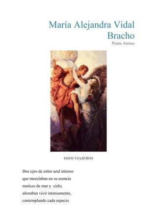 María Alejandra Vidal
Bracho
Punta Arenas
OJOS VIAJEROS
Dos ojos de color azul intenso
que mezclaban en su esencia
matices de mar y cielo,
añoraban vivir intensamente,
contemplando cada espacio
 