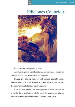 Ediciones Co.incidir
Es la tarde de las hojas en su vejez.
Abril visita con su vestido antiguo, con sus manos marchitas,
con el atardecer más hermoso de la existencia.
Porque el otoño se nubla de sol, camina pausado, sonríe
honestamente, nos habla de nuestro propio silencio, nos invita a
descansar en la sabiduría de nuestro destino.
El otoño hace guiños a los meses previos, nóveles yaciendo en
la tumba de su exaltación. Otoño cubre los cuerpos de páginas
remotas hasta recuperar la memoria de sus últimos pasos.
Sección: Ediciones Co.incidir
C
 