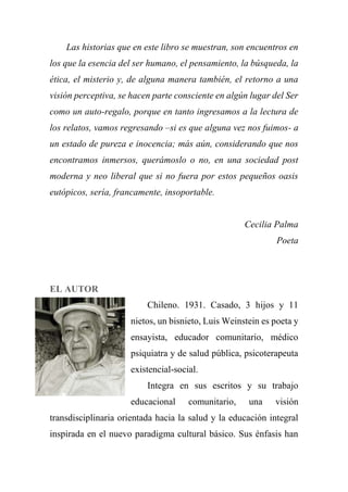 Las historias que en este libro se muestran, son encuentros en
los que la esencia del ser humano, el pensamiento, la búsqueda, la
ética, el misterio y, de alguna manera también, el retorno a una
visión perceptiva, se hacen parte consciente en algún lugar del Ser
como un auto-regalo, porque en tanto ingresamos a la lectura de
los relatos, vamos regresando –si es que alguna vez nos fuimos- a
un estado de pureza e inocencia; más aún, considerando que nos
encontramos inmersos, querámoslo o no, en una sociedad post
moderna y neo liberal que si no fuera por estos pequeños oasis
eutópicos, sería, francamente, insoportable.
Cecilia Palma
Poeta
EL AUTOR
Chileno. 1931. Casado, 3 hijos y 11
nietos, un bisnieto, Luis Weinstein es poeta y
ensayista, educador comunitario, médico
psiquiatra y de salud pública, psicoterapeuta
existencial-social.
Integra en sus escritos y su trabajo
educacional comunitario, una visión
transdisciplinaria orientada hacia la salud y la educación integral
inspirada en el nuevo paradigma cultural básico. Sus énfasis han
 