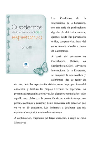Los Cuadernos de la
Internacional de la Esperanza,
son una serie de publicaciones
digitales de diferentes autores,
quienes desde sus particulares
estilos, competencias, áreas del
conocimiento, abordan el tema
de la esperanza.
A partir del encuentro en
Cochabamba, Bolivia, en
Septiembre de 2016, la Primera
Internacional de la Esperanza,
se comparte la amistosófica y
alegrémica idea de reunir en
escritos, tanto las experiencias vividas, como las proyecciones del
encuentro, y también las propias vivencias de esperanza, las
propuestas personales, colectivas, los ejemplos comunitarios, todo
aquello que colabore en la promoción de ese sentimiento que nos
permite continuar y construir. Es así como nace esta colección que
ya va en 10 cuadernos. Los invitamos a colaborar con sus
esperanzados aportes a esta red esperanzada.
A continuación, fragmento del tercer cuaderno, a cargo de Julio
Monsalvo:
 