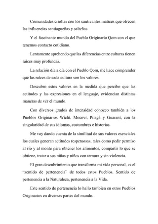 Comunidades criollas con los cautivantes matices que ofrecen
las influencias santiagueñas y salteñas
Y el fascinante mundo del Pueblo Originario Qom con el que
tenemos contacto cotidiano.
Lentamente aprehendo que las diferencias entre culturas tienen
raíces muy profundas.
La relación día a día con el Pueblo Qom, me hace comprender
que las raíces de cada cultura son los valores.
Descubro estos valores en la medida que percibo que las
actitudes y las expresiones en el lenguaje, evidencian distintas
maneras de ver el mundo.
Con diversos grados de intensidad conozco también a los
Pueblos Originarios Wichí, Mocoví, Pilagá y Guaraní, con la
singularidad de sus idiomas, costumbres e historias.
Me voy dando cuenta de la similitud de sus valores esenciales
los cuales generan actitudes respetuosas, tales como pedir permiso
al río y al monte para obtener los alimentos, compartir lo que se
obtiene, tratar a sus niñas y niños con ternura y sin violencia.
El gran descubrimiento que transforma mi vida personal, es el
“sentido de pertenencia” de todos estos Pueblos. Sentido de
pertenencia a la Naturaleza, pertenencia a la Vida.
Este sentido de pertenencia lo hallo también en otros Pueblos
Originarios en diversas partes del mundo.
 