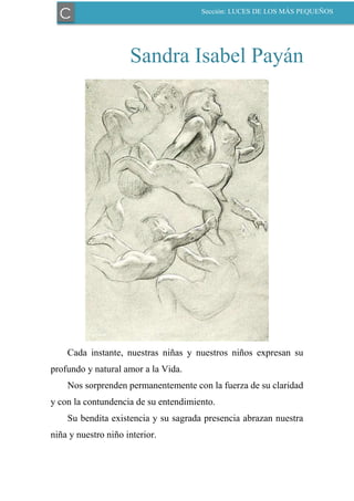 Sandra Isabel Payán
Cada instante, nuestras niñas y nuestros niños expresan su
profundo y natural amor a la Vida.
Nos sorprenden permanentemente con la fuerza de su claridad
y con la contundencia de su entendimiento.
Su bendita existencia y su sagrada presencia abrazan nuestra
niña y nuestro niño interior.
C Sección: LUCES DE LOS MÁS PEQUEÑOS
 