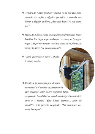 Aymara de 7 años me dice: “mamá, no sé por qué, pero
cuando veo sufrir a alguien yo sufro, o cuando veo
llorar a alguien yo lloro. ¿Eso está bien? Yo soy como
soy”.
 Manu de 3 años, cuida unos plantines de tomates todos
los días, los riega, esperando que crezcan y se "pongan
rojos". Al primer tomate rojo que cortó de la planta, lo
mira y le dice: "¡te quiero mucho"!
 “Está quebrado el reno”. Diego,
2 años y medio.
 Frente a lo impuesto por el amor
patriarcal y el sentido de pertenencia
que creemos tener sobre nuestros hijos,
caigo en la banalidad de decirle a mi hija Amanda de 2
años y 7 meses: “Qué lindas piernas… ¿son de
mami?”. A lo que ella responde: “No, son mías, vos
tenés las tuyas”…
 