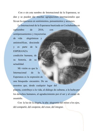 Con o sin este nombre de Internacional de la Esperanza, se
dan y se pueden dar muchas agrupaciones internacionales que
llevan la esperanza en sentimientos, pensamientos y acciones.
La Internacional de la Esperanza bautizada en Cochabamba en
septiembre de 2016, con
sentipensamientos y trayectorias
de vida alegrémicas y
amistosóficas, desciende
y es parte de la
ESPERANZA
condición humana, de
su historia, de su
actualidad.
Mi visión es que la
Internacional de la
Esperanza es la expresión de
una búsqueda- encuentro. De un
nosotros que, desde cualquier lugar del
planeta, contribuye a la vida, al diálogo de culturas, a la lucha por
los derechos humanos, al agradecimiento por el ser y al coraje de
asumirlo.
Con la luz de la alegría, la alta alegremia del mirar a los ojos,
del compartir, del cooperar, del crear, del integrar.
 