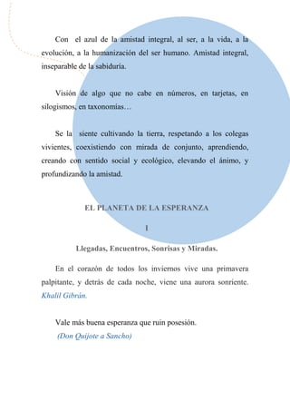 Con el azul de la amistad integral, al ser, a la vida, a la
evolución, a la humanización del ser humano. Amistad integral,
inseparable de la sabiduría.
Visión de algo que no cabe en números, en tarjetas, en
silogismos, en taxonomías…
Se la siente cultivando la tierra, respetando a los colegas
vivientes, coexistiendo con mirada de conjunto, aprendiendo,
creando con sentido social y ecológico, elevando el ánimo, y
profundizando la amistad.
EL PLANETA DE LA ESPERANZA
I
Llegadas, Encuentros, Sonrisas y Miradas.
En el corazón de todos los inviernos vive una primavera
palpitante, y detrás de cada noche, viene una aurora sonriente.
Khalil Gibrán.
Vale más buena esperanza que ruin posesión.
(Don Quijote a Sancho)
 