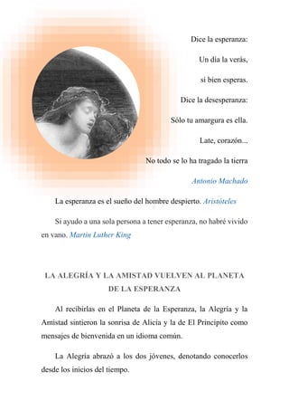 Dice la esperanza:
Un día la verás,
si bien esperas.
Dice la desesperanza:
Sólo tu amargura es ella.
Late, corazón...
No todo se lo ha tragado la tierra
Antonio Machado
La esperanza es el sueño del hombre despierto. Aristóteles
Si ayudo a una sola persona a tener esperanza, no habré vivido
en vano. Martin Luther King
LA ALEGRÍA Y LA AMISTAD VUELVEN AL PLANETA
DE LA ESPERANZA
Al recibirlas en el Planeta de la Esperanza, la Alegría y la
Amistad sintieron la sonrisa de Alicia y la de El Principito como
mensajes de bienvenida en un idioma común.
La Alegría abrazó a los dos jóvenes, denotando conocerlos
desde los inicios del tiempo.
 