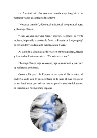La Amistad estrechó con una mirada muy tangible a su
hermana y a los dos amigos de siempre.
“Nosotros también”, dijeron, al unísono, al integrarse, el zorro
y el conejo blanco.
“Bien venidas queridas hijas,” expresó, llegando, su verde
radiante, impecable la corona de flores, la Esperanza. Luego agregó
lo consabido: “Cuidado está ocupado en la Tierra.”
Al tanto de la dinámica de la relación entre sus padres, Alegría
y Amistad se limitaron a decir: “Ya lo iremos a ver.”
El conejo blanco trajo vasos con jugo de zanahoria y los cinco
se pusieron a conversar.
Como solía pasar, la Esperanza les puso al día de cómo el
padre Cuidado veía lo que acontecía en la tierra al más conspicuo
de sus habitantes que, tal vez con un peculiar sentido del humor,
se llamaba a sí mismo homo sapiens.
 