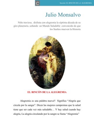 Julio Monsalvo
Niño travieso, disfruta con alegremia la séptima década de su
giro planetario, soñando un Mundo Saludable convencido de que
los Sueños mueven la Historia
EL RINCÓN DE LA ALEGREMIA
Alegremia es una palabra nueva!! Significa “Alegría que
circula por la sangre”. Dicen las mujeres campesinas que la salud
tiene que ser cada vez más saludable… Y hay salud cuando hay
alegría, La alegría circulando por la sangre se llama “Alegremia”
Sección: EL RINCÓN DE LA ALEGREMIA
C
 