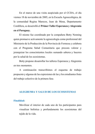 En el marco de una visita auspiciada por el CCDA, el día
viernes 18 de noviembre de 2005, en la Escuela Agroecológica, de
la comunidad Regina Marecos, Juan de Mena, Departamento
Cordillera, se desarrolló el Primer Taller Esperanza y Alegremia
en el Paraguay.
El mismo fue coordinado por la compañera Betty Nenning
quien promueve activamente la agroecología como profesional del
Ministerio de la Producción de la Provincia de Formosa y colabora
con el Programa Salud Comunitaria que procura valorar y
jerarquizar los conocimientos locales sumando saberes y haceres
por la salud de los ecosistemas.
Betty propone desarrollar los talleres Esperanza y Alegremia
en tres momentos.
A continuación transcribimos el esquema de trabajo
propuesto y algunas de las expresiones de las y los estudiantes fruto
del trabajo colectivo de la primera fase.
ALEGREMIA Y SALUD DE LOS ECOSISTEMAS
Finalidad:
Movilizar el interior de cada uno de los participantes para
visualizar holística y profundamente los ecosistemas del
tejido de la vida.
 