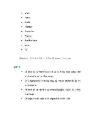  Vida
 Patria
 Suelo
 Plantas
 Animales
 Afecto
 Sentimiento
 Valor
 Fe
(Rossana, Zulmira, Mirta, Julio, Gustavo, Damián)
ARTE
 El arte es la manifestación de lo bello que surge del
sentimiento del ser humano.
 Es la representación que nace de lo más profundo de los
sentimientos.
 El arte es un medio de comunicación entre los seres
humanos.
 El objetivo del arte es la expresión de la vida.
 