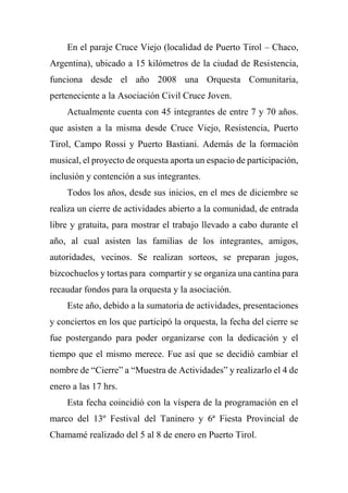 En el paraje Cruce Viejo (localidad de Puerto Tirol – Chaco,
Argentina), ubicado a 15 kilómetros de la ciudad de Resistencia,
funciona desde el año 2008 una Orquesta Comunitaria,
perteneciente a la Asociación Civil Cruce Joven.
Actualmente cuenta con 45 integrantes de entre 7 y 70 años.
que asisten a la misma desde Cruce Viejo, Resistencia, Puerto
Tirol, Campo Rossi y Puerto Bastiani. Además de la formación
musical, el proyecto de orquesta aporta un espacio de participación,
inclusión y contención a sus integrantes.
Todos los años, desde sus inicios, en el mes de diciembre se
realiza un cierre de actividades abierto a la comunidad, de entrada
libre y gratuita, para mostrar el trabajo llevado a cabo durante el
año, al cual asisten las familias de los integrantes, amigos,
autoridades, vecinos. Se realizan sorteos, se preparan jugos,
bizcochuelos y tortas para compartir y se organiza una cantina para
recaudar fondos para la orquesta y la asociación.
Este año, debido a la sumatoria de actividades, presentaciones
y conciertos en los que participó la orquesta, la fecha del cierre se
fue postergando para poder organizarse con la dedicación y el
tiempo que el mismo merece. Fue así que se decidió cambiar el
nombre de “Cierre” a “Muestra de Actividades” y realizarlo el 4 de
enero a las 17 hrs.
Esta fecha coincidió con la víspera de la programación en el
marco del 13º Festival del Taninero y 6ª Fiesta Provincial de
Chamamé realizado del 5 al 8 de enero en Puerto Tirol.
 