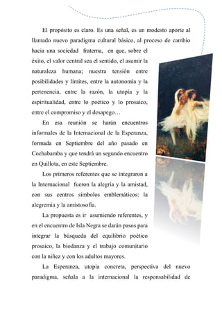 El propósito es claro. Es una señal, es un modesto aporte al
llamado nuevo paradigma cultural básico, al proceso de cambio
hacia una sociedad fraterna, en que, sobre el
éxito, el valor central sea el sentido, el asumir la
naturaleza humana; nuestra tensión entre
posibilidades y límites, entre la autonomía y la
pertenencia, entre la razón, la utopía y la
espiritualidad, entre lo poético y lo prosaico,
entre el compromiso y el desapego…
En esa reunión se harán encuentros
informales de la Internacional de la Esperanza,
formada en Septiembre del año pasado en
Cochabamba y que tendrá un segundo encuentro
en Quillota, en este Septiembre.
Los primeros referentes que se integraron a
la Internacional fueron la alegría y la amistad,
con sus centros símbolos emblemáticos: la
alegremia y la amistosofía.
La propuesta es ir asumiendo referentes, y
en el encuentro de Isla Negra se darán pasos para
integrar la búsqueda del equilibrio poético
prosaico, la biodanza y el trabajo comunitario
con la niñez y con los adultos mayores.
La Esperanza, utopía concreta, perspectiva del nuevo
paradigma, señala a la internacional la responsabilidad de
 