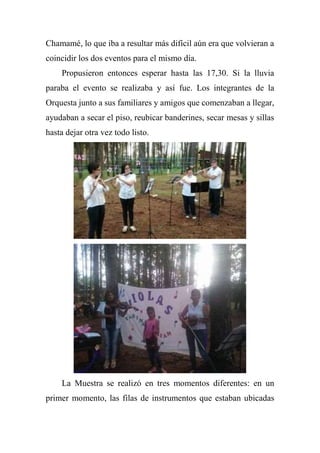 Chamamé, lo que iba a resultar más difícil aún era que volvieran a
coincidir los dos eventos para el mismo día.
Propusieron entonces esperar hasta las 17,30. Si la lluvia
paraba el evento se realizaba y así fue. Los integrantes de la
Orquesta junto a sus familiares y amigos que comenzaban a llegar,
ayudaban a secar el piso, reubicar banderines, secar mesas y sillas
hasta dejar otra vez todo listo.
La Muestra se realizó en tres momentos diferentes: en un
primer momento, las filas de instrumentos que estaban ubicadas
 